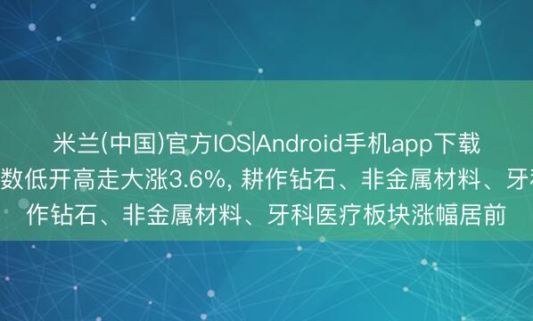 米兰(中国)官方IOS|Android手机app下载 A股午评: 科创50指数低开高走大涨3.6%， 耕作钻石、非金属材料、牙科医疗板块涨幅居前