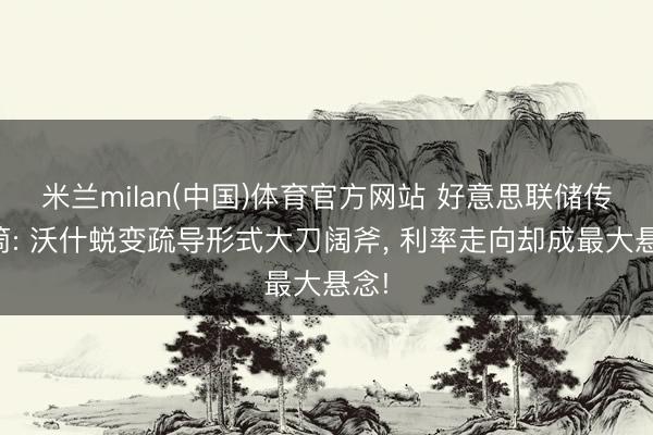 米兰milan(中国)体育官方网站 好意思联储传声筒: 沃什蜕变疏导形式大刀阔斧, 利率走向却成最大悬念!