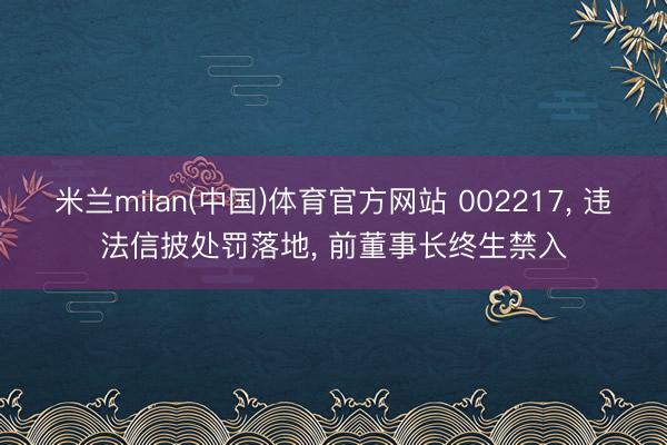 米兰milan(中国)体育官方网站 002217， 违法信披处罚落地， 前董事长终生禁入