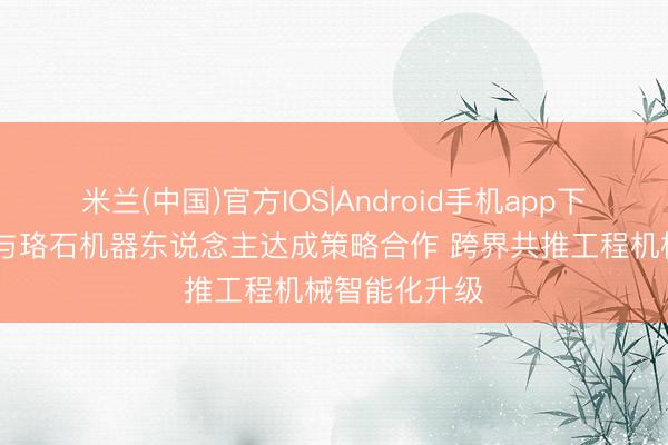 米兰(中国)官方IOS|Android手机app下载 山推股份与珞石机器东说念主达成策略合作 跨界共推工程机械智能化升级