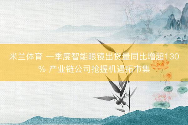 米兰体育 一季度智能眼镜出货量同比增超130% 产业链公司抢握机遇拓市集