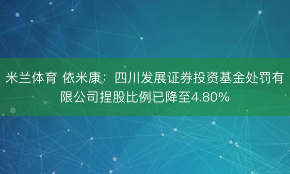 米兰体育 依米康：四川发展证券投资基金处罚有限公司捏股比例已降至4.80%