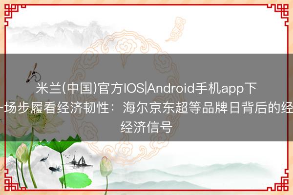 米兰(中国)官方IOS|Android手机app下载 从一场步履看经济韧性：海尔京东超等品牌日背后的经济信号