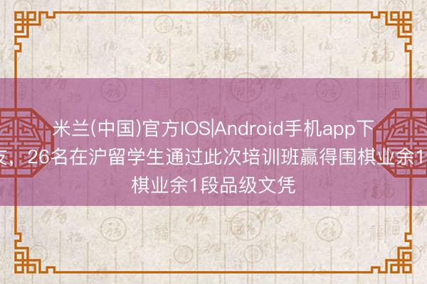 米兰(中国)官方IOS|Android手机app下载 以棋会友，26名在沪留学生通过此次培训班赢得围棋业余1段品级文凭