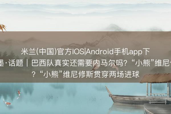 米兰(中国)官方IOS|Android手机app下载 碰杯好意思加墨·话题|巴西队真实还需要内马尔吗?“小熊”维尼修斯贯穿两场进球